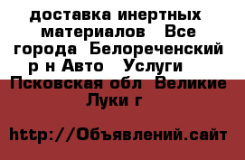 доставка инертных  материалов - Все города, Белореченский р-н Авто » Услуги   . Псковская обл.,Великие Луки г.